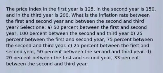 The price index in the first year is 125, in the second year is 150, and in the third year is 200. What is the inflation rate between the first and second year and between the second and third year? Select one: a) 50 percent between the first and second year, 100 percent between the second and third year b) 25 percent between the first and second year, 75 percent between the second and third year. c) 25 percent between the first and second year, 50 percent between the second and third year. d) 20 percent between the first and second year, 33 percent between the second and third year.