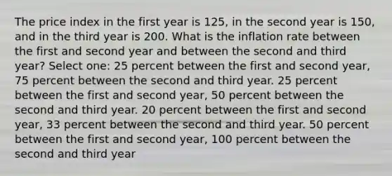 The price index in the first year is 125, in the second year is 150, and in the third year is 200. What is the inflation rate between the first and second year and between the second and third year? Select one: 25 percent between the first and second year, 75 percent between the second and third year. 25 percent between the first and second year, 50 percent between the second and third year. 20 percent between the first and second year, 33 percent between the second and third year. 50 percent between the first and second year, 100 percent between the second and third year