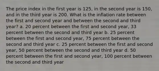 The price index in the first year is 125, in the second year is 150, and in the third year is 200. What is the inflation rate between the first and second year and between the second and third year? a. 20 percent between the first and second year, 33 percent between the second and third year b. 25 percent between the first and second year, 75 percent between the second and third year c. 25 percent between the first and second year, 50 percent between the second and third year d. 50 percent between the first and second year, 100 percent between the second and third year