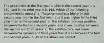 The price index in the first year is 150; in the second year it is 160; and in the third year it is 165. Which of the following statements is correct? a. The price level was higher in the second year than in the first year, and it was higher in the third year than in the second year. b. The inflation rate was positive between the first and second years, and it was positive between the second and third years. c. The inflation rate was lower between the second and third years than it was between the first and second years. d. All of the above are correct.