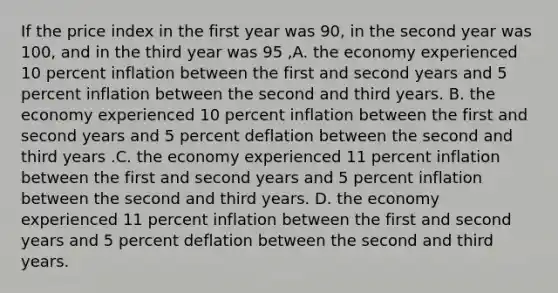 If the price index in the first year was 90, in the second year was 100, and in the third year was 95 ,A. the economy experienced 10 percent inflation between the first and second years and 5 percent inflation between the second and third years. B. the economy experienced 10 percent inflation between the first and second years and 5 percent deflation between the second and third years .C. the economy experienced 11 percent inflation between the first and second years and 5 percent inflation between the second and third years. D. the economy experienced 11 percent inflation between the first and second years and 5 percent deflation between the second and third years.