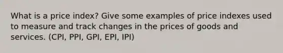 What is a price index? Give some examples of price indexes used to measure and track changes in the prices of goods and services. (CPI, PPI, GPI, EPI, IPI)