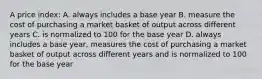 A price index: A. always includes a base year B. measure the cost of purchasing a market basket of output across different years C. is normalized to 100 for the base year D. always includes a base year, measures the cost of purchasing a market basket of output across different years and is normalized to 100 for the base year