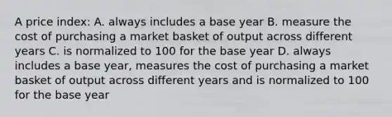 A price index: A. always includes a base year B. measure the cost of purchasing a market basket of output across different years C. is normalized to 100 for the base year D. always includes a base year, measures the cost of purchasing a market basket of output across different years and is normalized to 100 for the base year