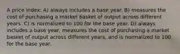 A price index: A) always includes a base year. B) measures the cost of purchasing a market basket of output across different years. C) is normalized to 100 for the base year. D) always includes a base year, measures the cost of purchasing a market basket of output across different years, and is normalized to 100 for the base year.