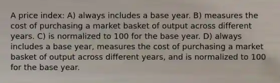 A price index: A) always includes a base year. B) measures the cost of purchasing a market basket of output across different years. C) is normalized to 100 for the base year. D) always includes a base year, measures the cost of purchasing a market basket of output across different years, and is normalized to 100 for the base year.