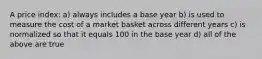 A price index: a) always includes a base year b) is used to measure the cost of a market basket across different years c) is normalized so that it equals 100 in the base year d) all of the above are true