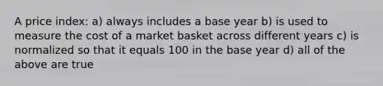 A price index: a) always includes a base year b) is used to measure the cost of a market basket across different years c) is normalized so that it equals 100 in the base year d) all of the above are true