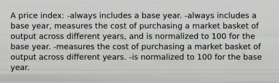 A price index: -always includes a base year. -always includes a base year, measures the cost of purchasing a market basket of output across different years, and is normalized to 100 for the base year. -measures the cost of purchasing a market basket of output across different years. -is normalized to 100 for the base year.