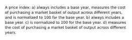 A price index: a) always includes a base year, measures the cost of purchasing a market basket of output across different years, and is normalized to 100 for the base year. b) always includes a base year. c) is normalized to 100 for the base year. d) measures the cost of purchasing a market basket of output across different years.