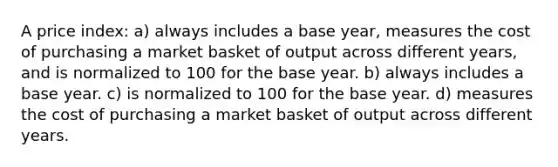 A price index: a) always includes a base year, measures the cost of purchasing a market basket of output across different years, and is normalized to 100 for the base year. b) always includes a base year. c) is normalized to 100 for the base year. d) measures the cost of purchasing a market basket of output across different years.