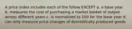 A price index includes each of the follow EXCEPT a. a base year b. measures the cost of purchasing a market basket of output across different years c. is normalized to 100 for the base year d. can only measure price changes of domestically produced goods