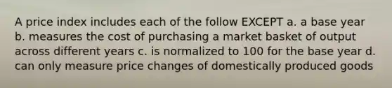 A price index includes each of the follow EXCEPT a. a base year b. measures the cost of purchasing a market basket of output across different years c. is normalized to 100 for the base year d. can only measure price changes of domestically produced goods