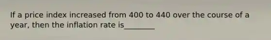 If a price index increased from 400 to 440 over the course of a year, then the inflation rate is________