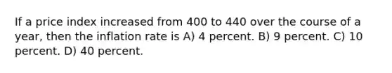 If a price index increased from 400 to 440 over the course of a year, then the inflation rate is A) 4 percent. B) 9 percent. C) 10 percent. D) 40 percent.