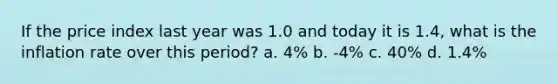 If the price index last year was 1.0 and today it is 1.4, what is the inflation rate over this period? a. 4% b. -4% c. 40% d. 1.4%