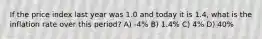 If the price index last year was 1.0 and today it is 1.4, what is the inflation rate over this period? A) -4% B) 1.4% C) 4% D) 40%