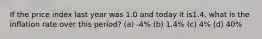 If the price index last year was 1.0 and today it is1.4, what is the inflation rate over this period? (a) -4% (b) 1.4% (c) 4% (d) 40%
