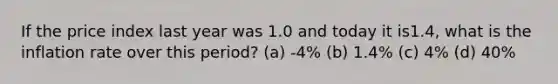 If the price index last year was 1.0 and today it is1.4, what is the inflation rate over this period? (a) -4% (b) 1.4% (c) 4% (d) 40%