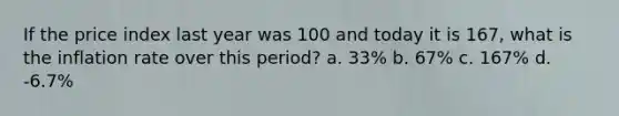 If the price index last year was 100 and today it is 167, what is the inflation rate over this period? a. 33% b. 67% c. 167% d. -6.7%