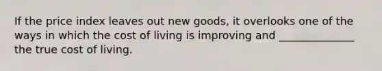 If the price index leaves out new goods, it overlooks one of the ways in which the cost of living is improving and ______________ the true cost of living.