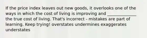 If the price index leaves out new goods, it overlooks one of the ways in which the cost of living is improving and ______________ the true cost of living. That's incorrect - mistakes are part of learning. Keep trying! overstates undermines exaggerates understates