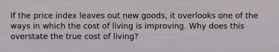 If the price index leaves out new goods, it overlooks one of the ways in which the cost of living is improving. Why does this overstate the true cost of living?