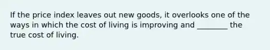 If the price index leaves out new goods, it overlooks one of the ways in which the cost of living is improving and ________ the true cost of living.