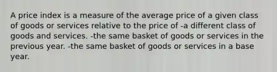 A price index is a measure of the average price of a given class of goods or services relative to the price of -a different class of goods and services. -the same basket of goods or services in the previous year. -the same basket of goods or services in a base year.