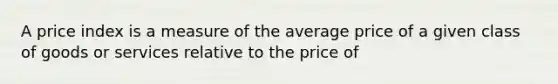 A price index is a measure of the average price of a given class of goods or services relative to the price of