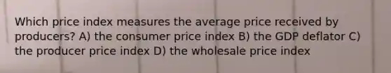 Which price index measures the average price received by producers? A) the consumer price index B) the GDP deflator C) the producer price index D) the wholesale price index