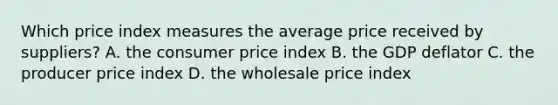 Which price index measures the average price received by suppliers? A. the consumer price index B. the GDP deflator C. the producer price index D. the wholesale price index