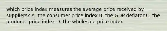 which price index measures the average price received by suppliers? A. the consumer price index B. the GDP deflator C. the producer price index D. the wholesale price index