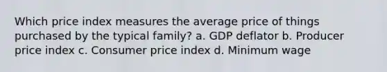 Which price index measures the average price of things purchased by the typical family? a. GDP deflator b. Producer price index c. Consumer price index d. Minimum wage