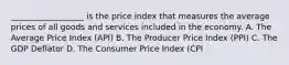 __________________ is the price index that measures the average prices of all goods and services included in the economy. A. The Average Price Index (API) B. The Producer Price Index (PPI) C. The GDP Deflator D. The Consumer Price Index (CPI