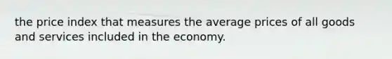 the price index that measures the average prices of all goods and services included in the economy.