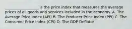 __________________ is the price index that measures the average prices of all goods and services included in the economy. A. The Average Price Index (API) B. The Producer Price Index (PPI) C. The Consumer Price Index (CPI) D. The GDP Deflator