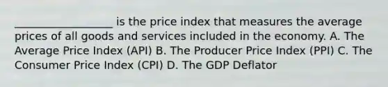 __________________ is the price index that measures the average prices of all goods and services included in the economy. A. The Average Price Index (API) B. The Producer Price Index (PPI) C. The Consumer Price Index (CPI) D. The GDP Deflator