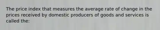 The price index that measures the average rate of change in the prices received by domestic producers of goods and services is called the: