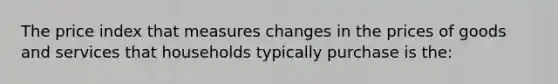 The price index that measures changes in the prices of goods and services that households typically purchase is the: