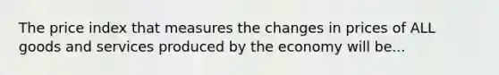 The price index that measures the changes in prices of ALL goods and services produced by the economy will be...