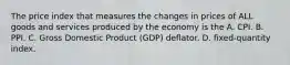 The price index that measures the changes in prices of ALL goods and services produced by the economy is the A. CPI. B. PPI. C. Gross Domestic Product​ (GDP) deflator. D. ​fixed-quantity index.