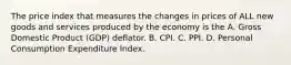 The price index that measures the changes in prices of ALL new goods and services produced by the economy is the A. Gross Domestic Product (GDP) deflator. B. CPI. C. PPI. D. Personal Consumption Expenditure Index.