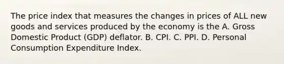 The price index that measures the changes in prices of ALL new goods and services produced by the economy is the A. Gross Domestic Product (GDP) deflator. B. CPI. C. PPI. D. Personal Consumption Expenditure Index.