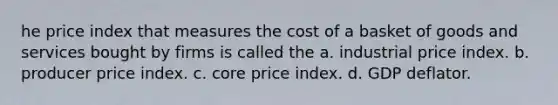 he price index that measures the cost of a basket of goods and services bought by firms is called the a. industrial price index. b. producer price index. c. core price index. d. GDP deflator.