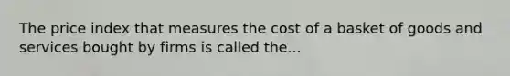 The price index that measures the cost of a basket of goods and services bought by firms is called the...