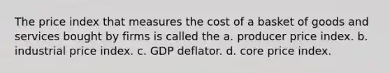 The price index that measures the cost of a basket of goods and services bought by firms is called the a. producer price index. b. industrial price index. c. GDP deflator. d. core price index.