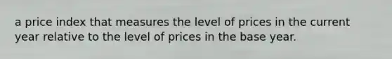 a price index that measures the level of prices in the current year relative to the level of prices in the base year.