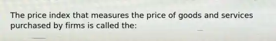 The price index that measures the price of goods and services purchased by firms is called the: