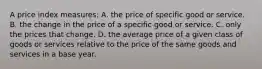 A price index measures: A. the price of specific good or service. B. the change in the price of a specific good or service. C. only the prices that change. D. the average price of a given class of goods or services relative to the price of the same goods and services in a base year.